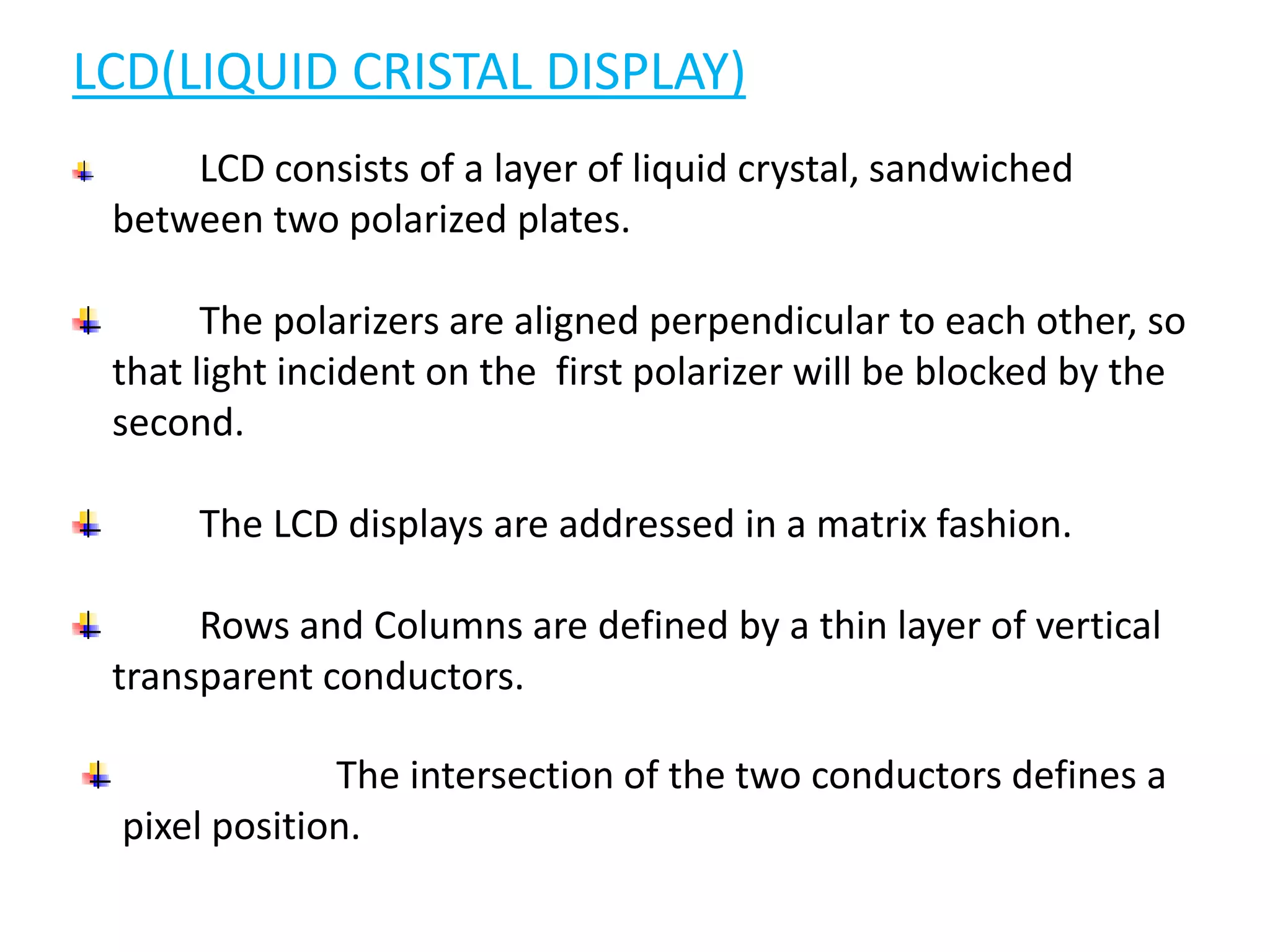 LCD(LIQUID CRISTAL DISPLAY)
LCD consists of a layer of liquid crystal, sandwiched
between two polarized plates.
The polarizers are aligned perpendicular to each other, so
that light incident on the first polarizer will be blocked by the
second.
The LCD displays are addressed in a matrix fashion.
Rows and Columns are defined by a thin layer of vertical
transparent conductors.
The intersection of the two conductors defines a
pixel position.
 