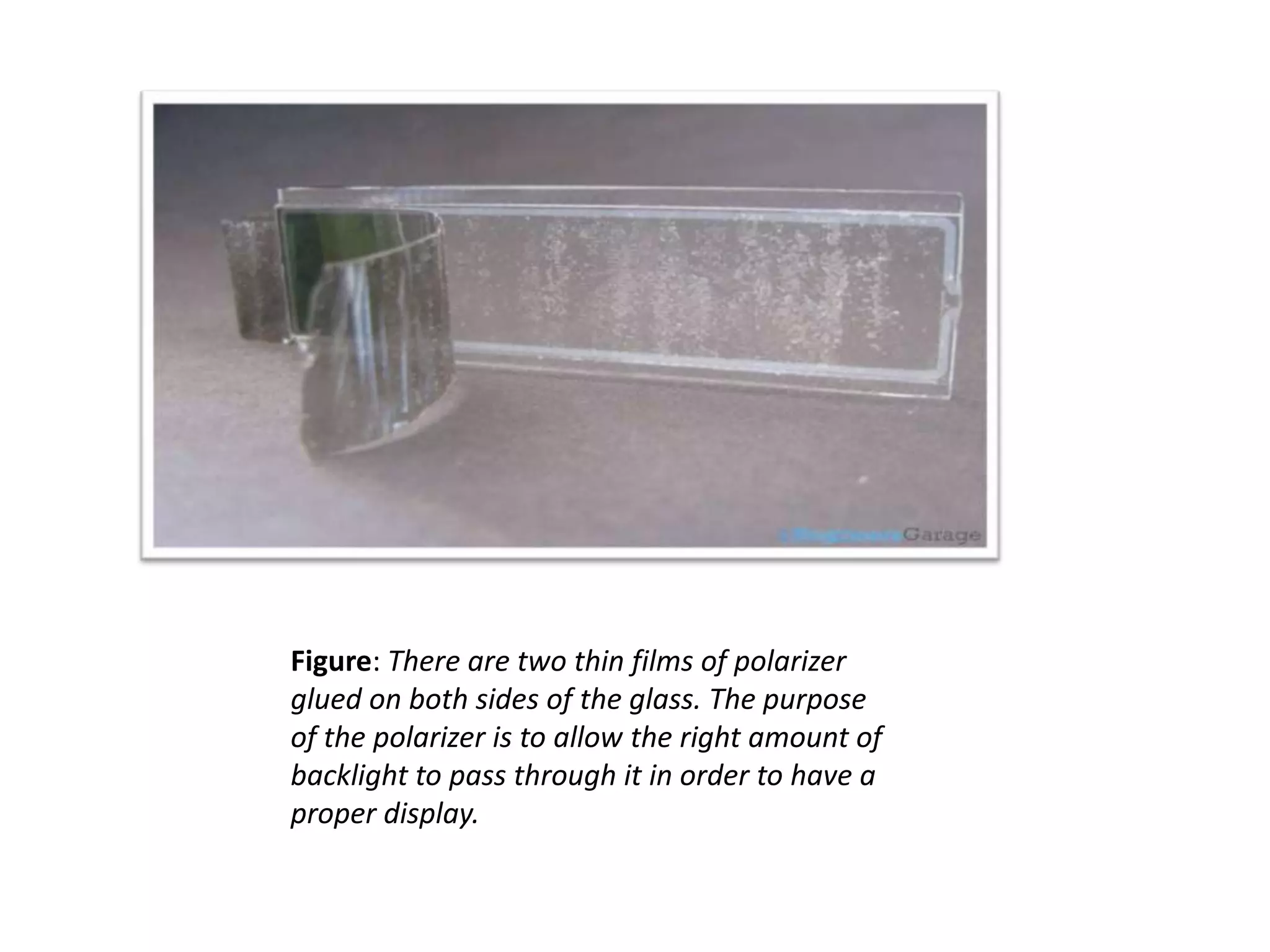 Figure: There are two thin films of polarizer
glued on both sides of the glass. The purpose
of the polarizer is to allow the right amount of
backlight to pass through it in order to have a
proper display.
 