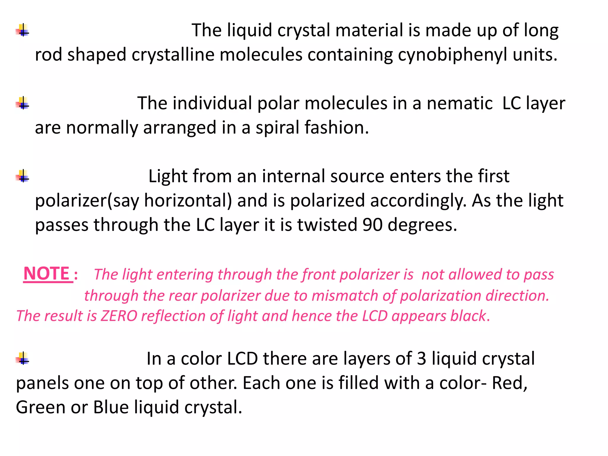 The liquid crystal material is made up of long
rod shaped crystalline molecules containing cynobiphenyl units.
The individual polar molecules in a nematic LC layer
are normally arranged in a spiral fashion.
Light from an internal source enters the first
polarizer(say horizontal) and is polarized accordingly. As the light
passes through the LC layer it is twisted 90 degrees.
NOTE : The light entering through the front polarizer is not allowed to pass
through the rear polarizer due to mismatch of polarization direction.
The result is ZERO reflection of light and hence the LCD appears black.
In a color LCD there are layers of 3 liquid crystal
panels one on top of other. Each one is filled with a color- Red,
Green or Blue liquid crystal.
 