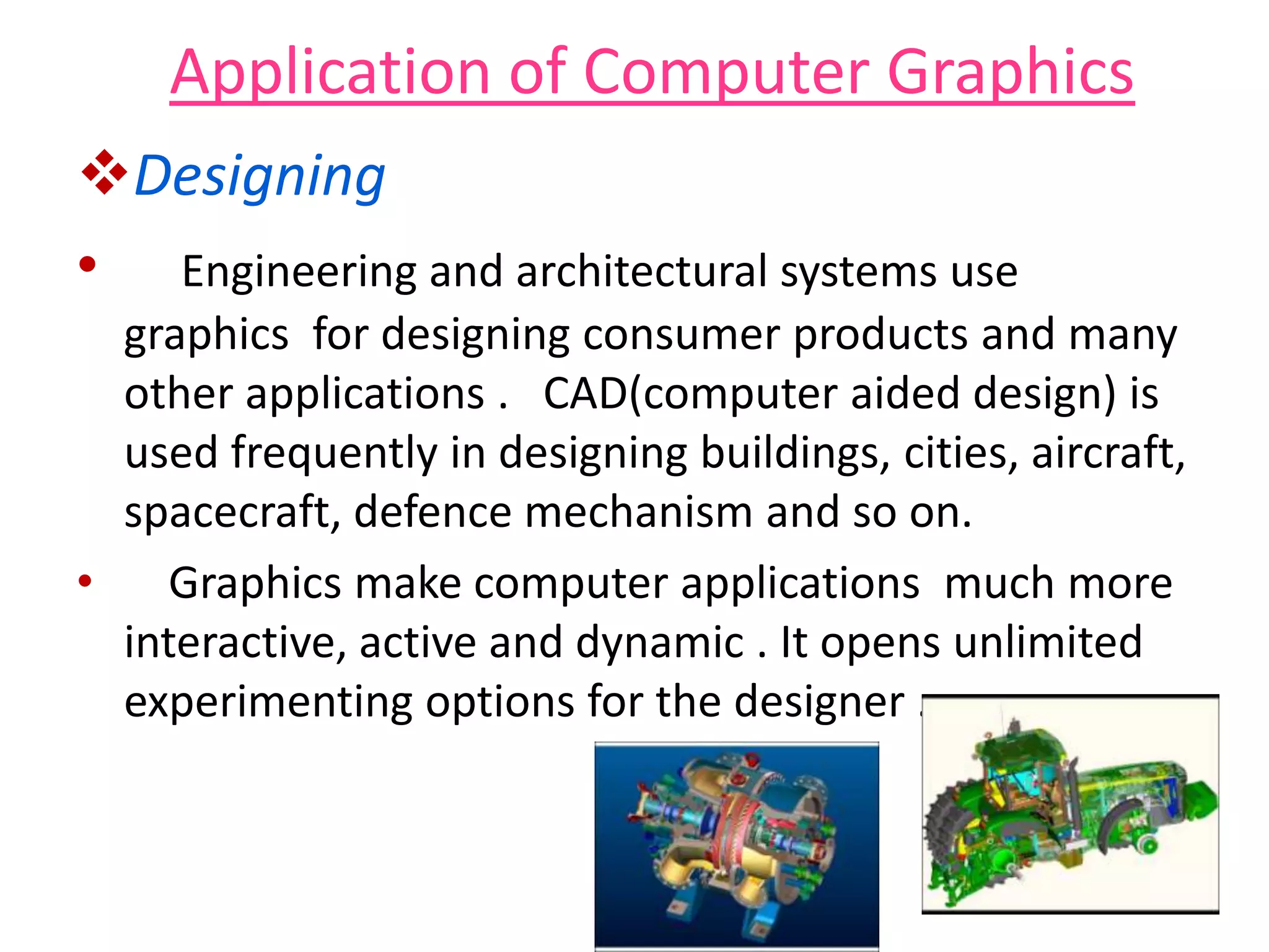 Application of Computer Graphics
Designing
• Engineering and architectural systems use
graphics for designing consumer products and many
other applications . CAD(computer aided design) is
used frequently in designing buildings, cities, aircraft,
spacecraft, defence mechanism and so on.
• Graphics make computer applications much more
interactive, active and dynamic . It opens unlimited
experimenting options for the designer .
 