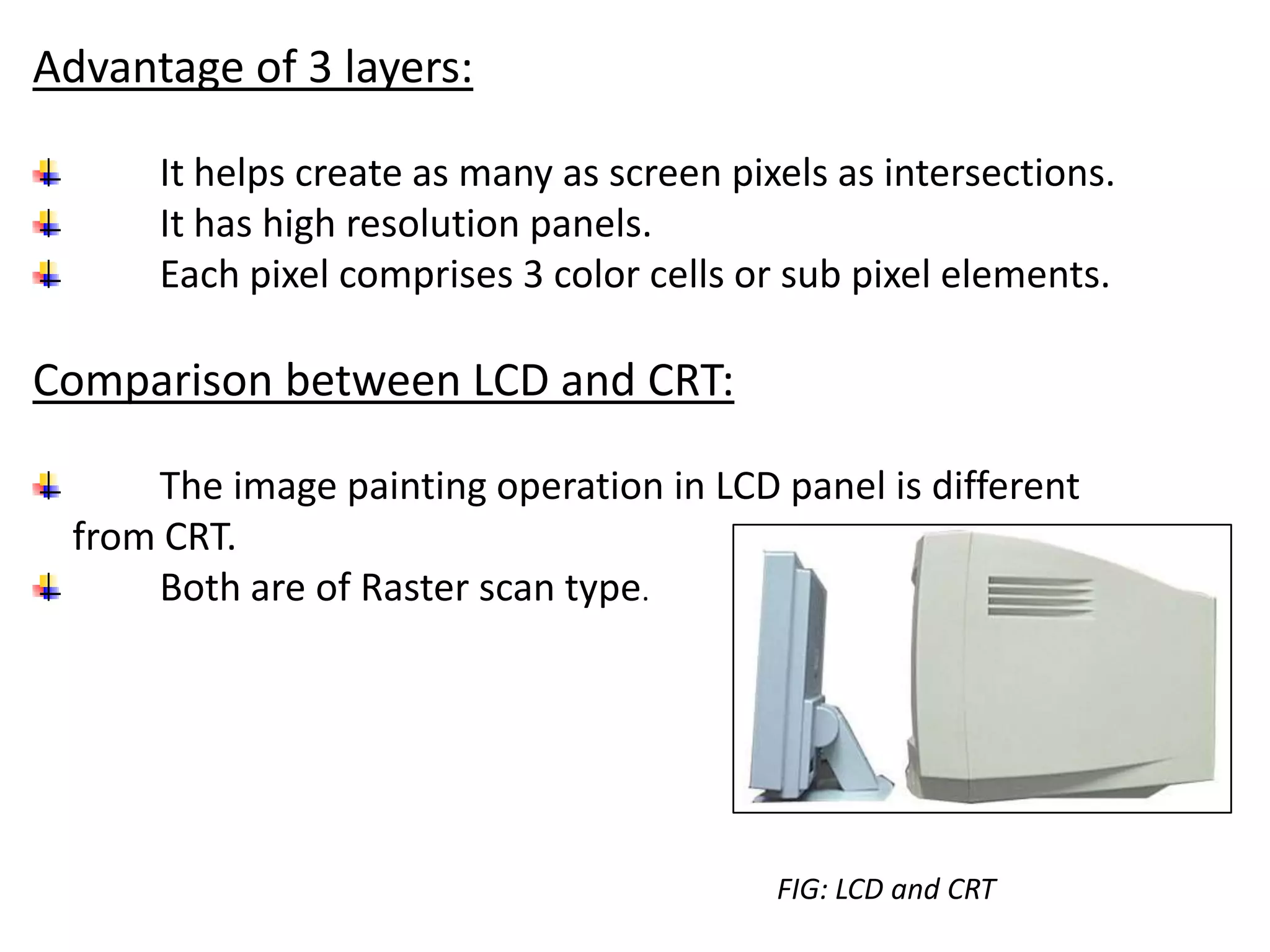 Advantage of 3 layers:
It helps create as many as screen pixels as intersections.
It has high resolution panels.
Each pixel comprises 3 color cells or sub pixel elements.
Comparison between LCD and CRT:
The image painting operation in LCD panel is different
from CRT.
Both are of Raster scan type.
FIG: LCD and CRT
 