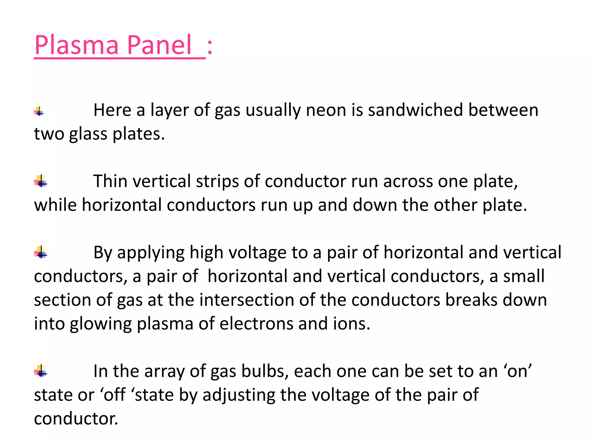 Plasma Panel :
Here a layer of gas usually neon is sandwiched between
two glass plates.
Thin vertical strips of conductor run across one plate,
while horizontal conductors run up and down the other plate.
By applying high voltage to a pair of horizontal and vertical
conductors, a pair of horizontal and vertical conductors, a small
section of gas at the intersection of the conductors breaks down
into glowing plasma of electrons and ions.
In the array of gas bulbs, each one can be set to an ‘on’
state or ‘off ‘state by adjusting the voltage of the pair of
conductor.
 