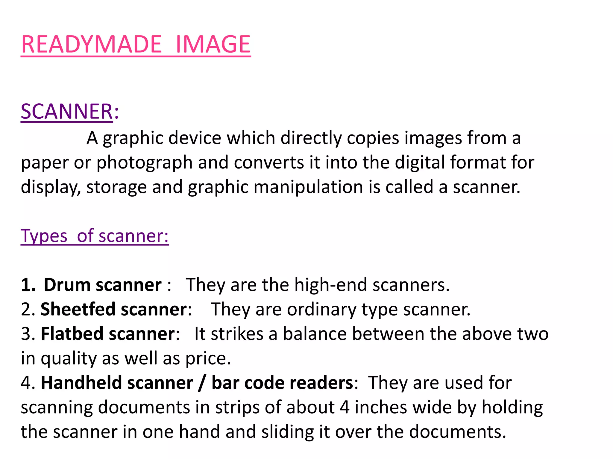 READYMADE IMAGE
SCANNER:
A graphic device which directly copies images from a
paper or photograph and converts it into the digital format for
display, storage and graphic manipulation is called a scanner.
Types of scanner:
1. Drum scanner : They are the high-end scanners.
2. Sheetfed scanner: They are ordinary type scanner.
3. Flatbed scanner: It strikes a balance between the above two
in quality as well as price.
4. Handheld scanner / bar code readers: They are used for
scanning documents in strips of about 4 inches wide by holding
the scanner in one hand and sliding it over the documents.
 