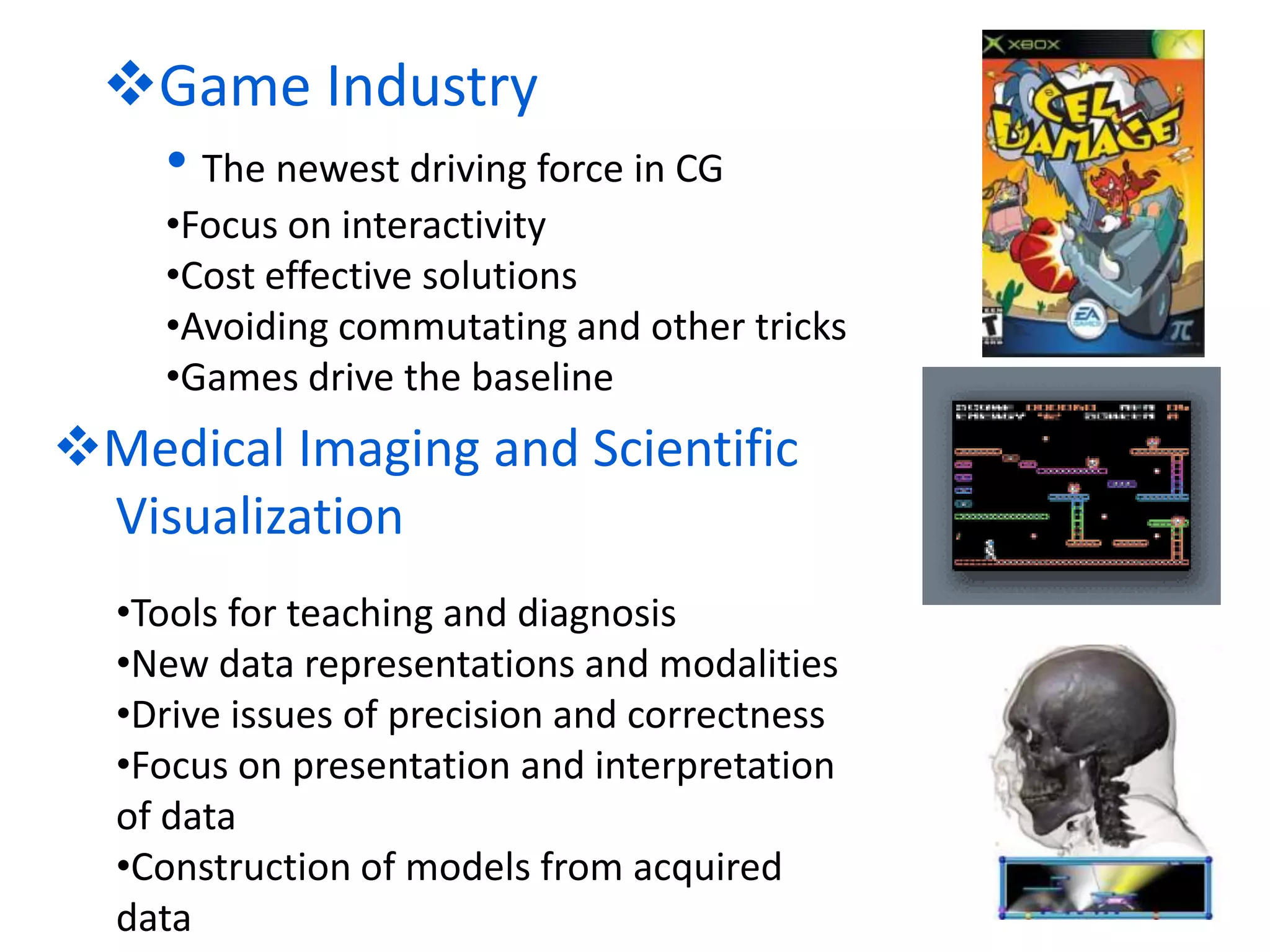 Game Industry
• The newest driving force in CG
•Focus on interactivity
•Cost effective solutions
•Avoiding commutating and other tricks
•Games drive the baseline
Medical Imaging and Scientific
Visualization
•Tools for teaching and diagnosis
•New data representations and modalities
•Drive issues of precision and correctness
•Focus on presentation and interpretation
of data
•Construction of models from acquired
data
 