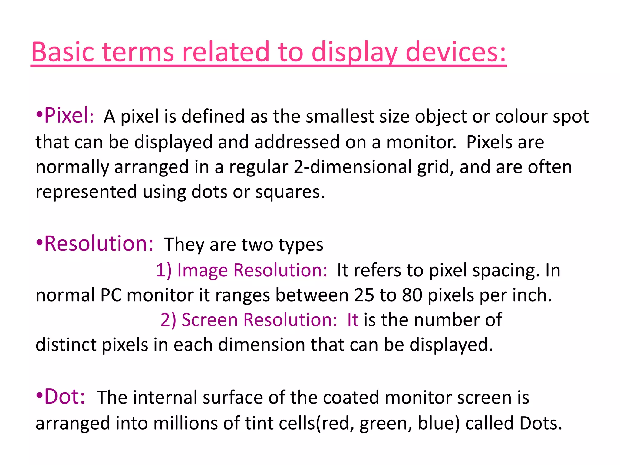 Basic terms related to display devices:
•Pixel: A pixel is defined as the smallest size object or colour spot
that can be displayed and addressed on a monitor. Pixels are
normally arranged in a regular 2-dimensional grid, and are often
represented using dots or squares.
•Resolution: They are two types
1) Image Resolution: It refers to pixel spacing. In
normal PC monitor it ranges between 25 to 80 pixels per inch.
2) Screen Resolution: It is the number of
distinct pixels in each dimension that can be displayed.
•Dot: The internal surface of the coated monitor screen is
arranged into millions of tint cells(red, green, blue) called Dots.
 