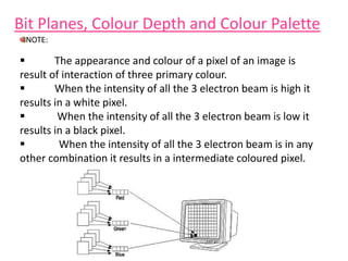 Bit Planes, Colour Depth and Colour Palette
 The appearance and colour of a pixel of an image is
result of interaction of three primary colour.
 When the intensity of all the 3 electron beam is high it
results in a white pixel.
 When the intensity of all the 3 electron beam is low it
results in a black pixel.
 When the intensity of all the 3 electron beam is in any
other combination it results in a intermediate coloured pixel.
NOTE:
 