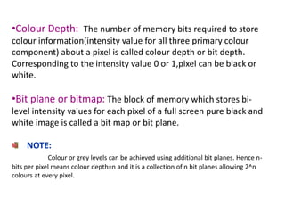 •Colour Depth: The number of memory bits required to store
colour information(intensity value for all three primary colour
component) about a pixel is called colour depth or bit depth.
Corresponding to the intensity value 0 or 1,pixel can be black or
white.
•Bit plane or bitmap: The block of memory which stores bi-
level intensity values for each pixel of a full screen pure black and
white image is called a bit map or bit plane.
NOTE:
Colour or grey levels can be achieved using additional bit planes. Hence n-
bits per pixel means colour depth=n and it is a collection of n bit planes allowing 2^n
colours at every pixel.
 