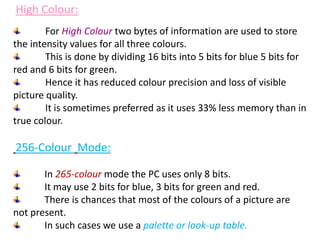 For High Colour two bytes of information are used to store
the intensity values for all three colours.
This is done by dividing 16 bits into 5 bits for blue 5 bits for
red and 6 bits for green.
Hence it has reduced colour precision and loss of visible
picture quality.
It is sometimes preferred as it uses 33% less memory than in
true colour.
256-Colour Mode:
In 265-colour mode the PC uses only 8 bits.
It may use 2 bits for blue, 3 bits for green and red.
There is chances that most of the colours of a picture are
not present.
In such cases we use a palette or look-up table.
High Colour:
 