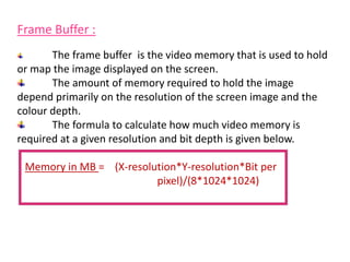 Frame Buffer :
The frame buffer is the video memory that is used to hold
or map the image displayed on the screen.
The amount of memory required to hold the image
depend primarily on the resolution of the screen image and the
colour depth.
The formula to calculate how much video memory is
required at a given resolution and bit depth is given below.
Memory in MB = (X-resolution*Y-resolution*Bit per
pixel)/(8*1024*1024)
 