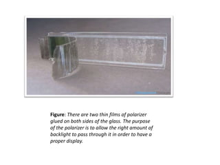 Figure: There are two thin films of polarizer
glued on both sides of the glass. The purpose
of the polarizer is to allow the right amount of
backlight to pass through it in order to have a
proper display.
 