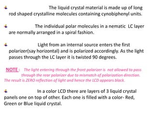 The liquid crystal material is made up of long
rod shaped crystalline molecules containing cynobiphenyl units.
The individual polar molecules in a nematic LC layer
are normally arranged in a spiral fashion.
Light from an internal source enters the first
polarizer(say horizontal) and is polarized accordingly. As the light
passes through the LC layer it is twisted 90 degrees.
NOTE : The light entering through the front polarizer is not allowed to pass
through the rear polarizer due to mismatch of polarization direction.
The result is ZERO reflection of light and hence the LCD appears black.
In a color LCD there are layers of 3 liquid crystal
panels one on top of other. Each one is filled with a color- Red,
Green or Blue liquid crystal.
 