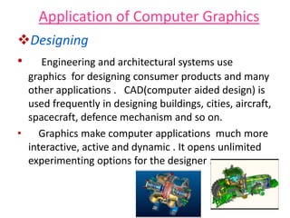 Application of Computer Graphics
Designing
• Engineering and architectural systems use
graphics for designing consumer products and many
other applications . CAD(computer aided design) is
used frequently in designing buildings, cities, aircraft,
spacecraft, defence mechanism and so on.
• Graphics make computer applications much more
interactive, active and dynamic . It opens unlimited
experimenting options for the designer .
 