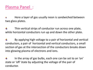Plasma Panel :
Here a layer of gas usually neon is sandwiched between
two glass plates.
Thin vertical strips of conductor run across one plate,
while horizontal conductors run up and down the other plate.
By applying high voltage to a pair of horizontal and vertical
conductors, a pair of horizontal and vertical conductors, a small
section of gas at the intersection of the conductors breaks down
into glowing plasma of electrons and ions.
In the array of gas bulbs, each one can be set to an ‘on’
state or ‘off ‘state by adjusting the voltage of the pair of
conductor.
 