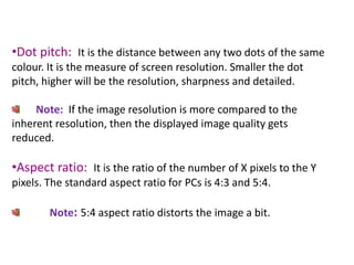 •Dot pitch: It is the distance between any two dots of the same
colour. It is the measure of screen resolution. Smaller the dot
pitch, higher will be the resolution, sharpness and detailed.
Note: If the image resolution is more compared to the
inherent resolution, then the displayed image quality gets
reduced.
•Aspect ratio: It is the ratio of the number of X pixels to the Y
pixels. The standard aspect ratio for PCs is 4:3 and 5:4.
Note: 5:4 aspect ratio distorts the image a bit.
 