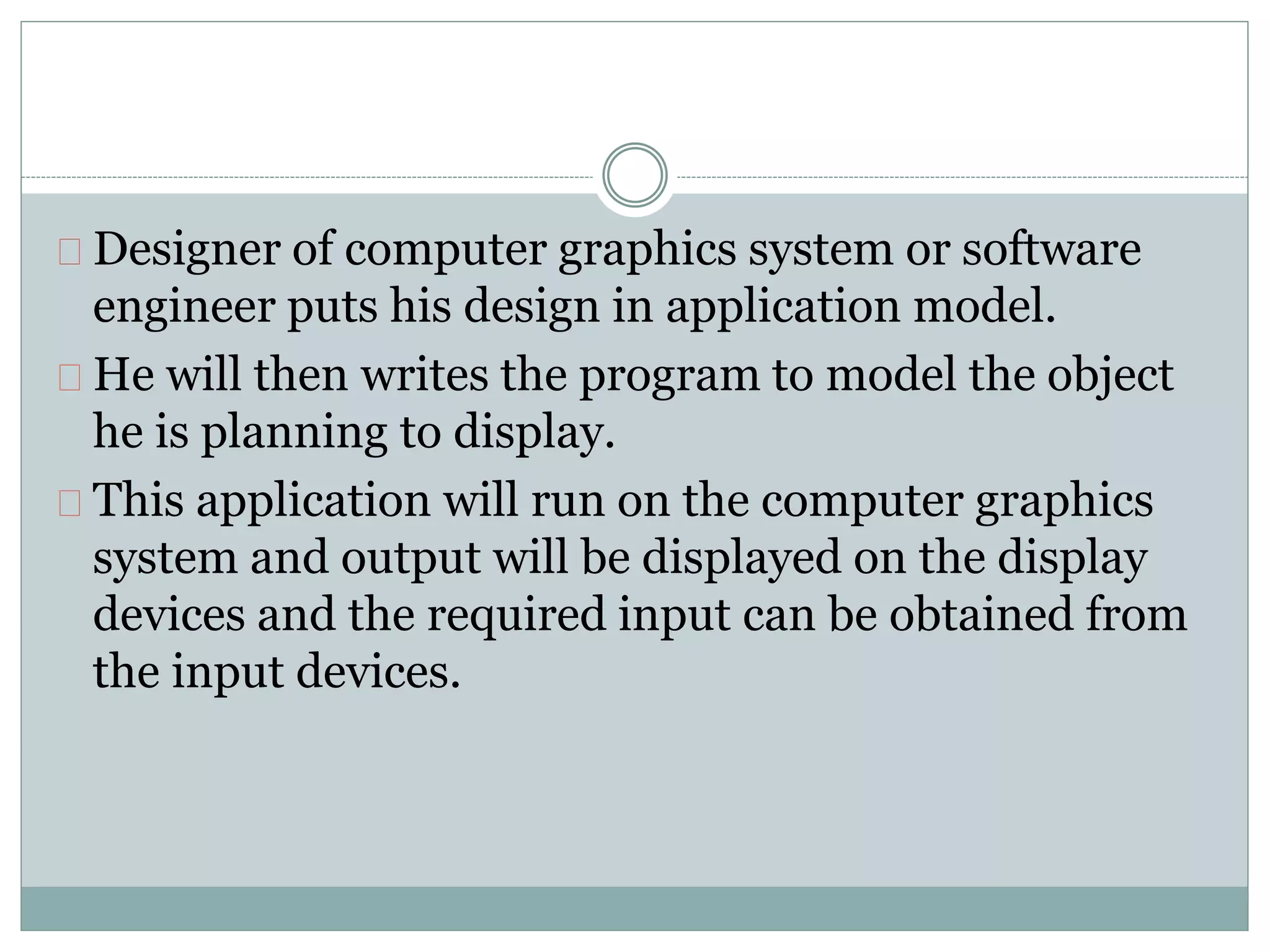 Designer of computer graphics system or software
engineer puts his design in application model.
He will then writes the program to model the object
he is planning to display.
This application will run on the computer graphics
system and output will be displayed on the display
devices and the required input can be obtained from
the input devices.
 