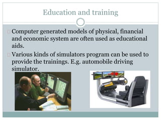 Education and training
Computer generated models of physical, financial
and economic system are often used as educational
aids.
Various kinds of simulators program can be used to
provide the trainings. E.g. automobile driving
simulator.
 