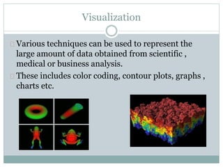 Visualization
Various techniques can be used to represent the
large amount of data obtained from scientific ,
medical or business analysis.
These includes color coding, contour plots, graphs ,
charts etc.
 