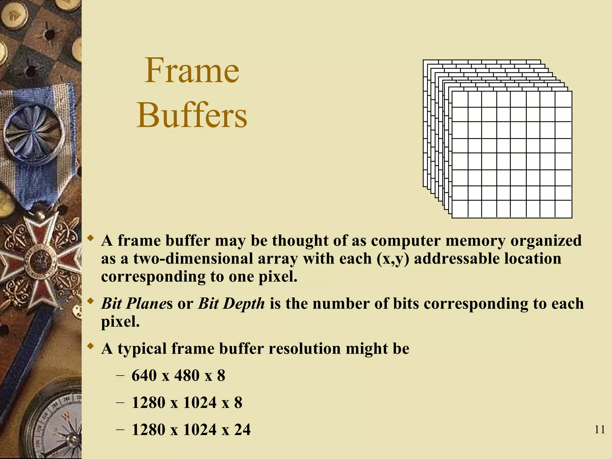 11 Frame Buffers  A frame buffer may be thought of as computer memory organized as a two-dimensional array with each (x,y) addressable location corresponding to one pixel.  Bit Planes or Bit Depth is the number of bits corresponding to each pixel.  A typical frame buffer resolution might be – 640 x 480 x 8 – 1280 x 1024 x 8 – 1280 x 1024 x 24 