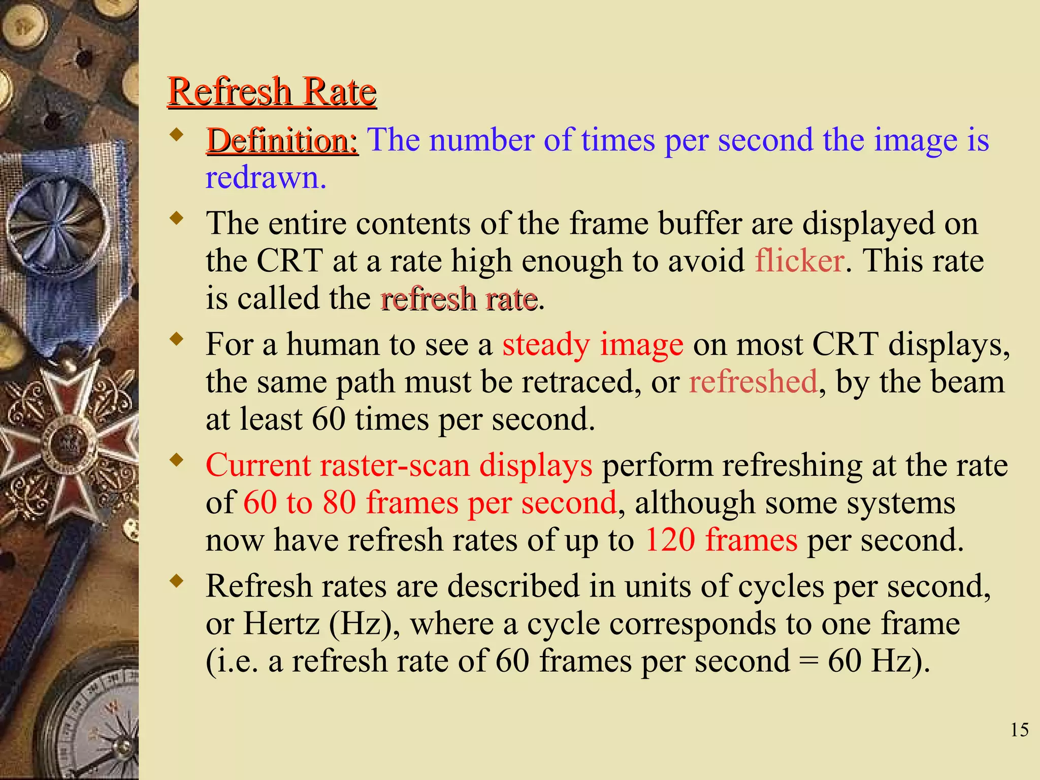 15 Refresh RateRefresh Rate  Definition:Definition: The number of times per second the image is redrawn.  The entire contents of the frame buffer are displayed on the CRT at a rate high enough to avoid flicker. This rate is called the refresh raterefresh rate.  For a human to see a steady image on most CRT displays, the same path must be retraced, or refreshed, by the beam at least 60 times per second.  Current raster-scan displays perform refreshing at the rate of 60 to 80 frames per second, although some systems now have refresh rates of up to 120 frames per second.  Refresh rates are described in units of cycles per second, or Hertz (Hz), where a cycle corresponds to one frame (i.e. a refresh rate of 60 frames per second = 60 Hz). 