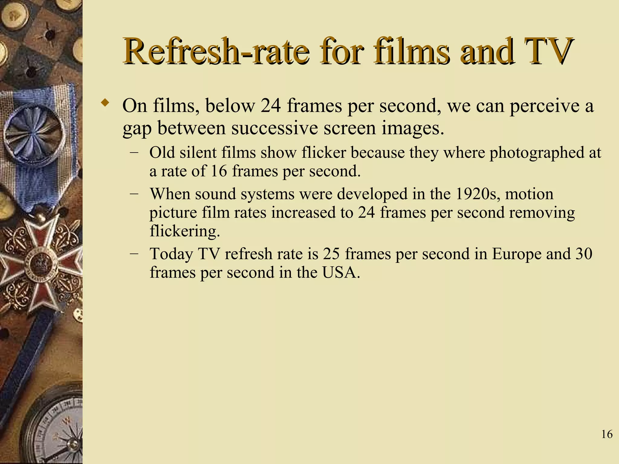 16 Refresh-rate for films and TVRefresh-rate for films and TV  On films, below 24 frames per second, we can perceive a gap between successive screen images. – Old silent films show flicker because they where photographed at a rate of 16 frames per second. – When sound systems were developed in the 1920s, motion picture film rates increased to 24 frames per second removing flickering. – Today TV refresh rate is 25 frames per second in Europe and 30 frames per second in the USA. 