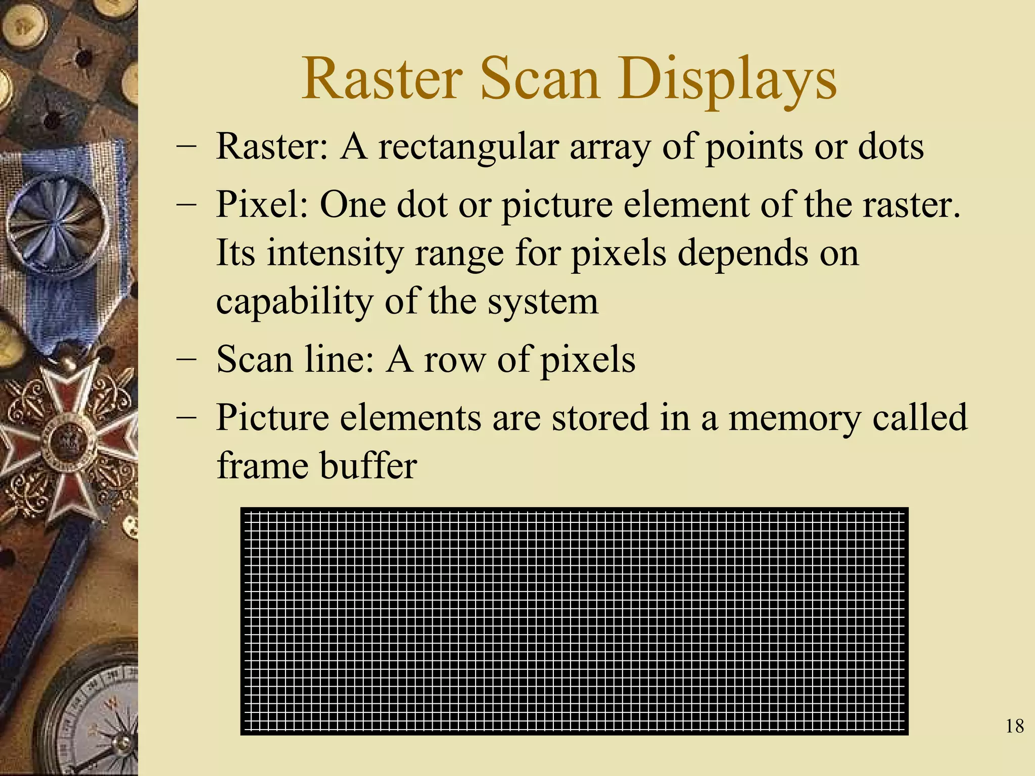 Raster Scan Displays – Raster: A rectangular array of points or dots – Pixel: One dot or picture element of the raster. Its intensity range for pixels depends on capability of the system – Scan line: A row of pixels – Picture elements are stored in a memory called frame buffer 18 