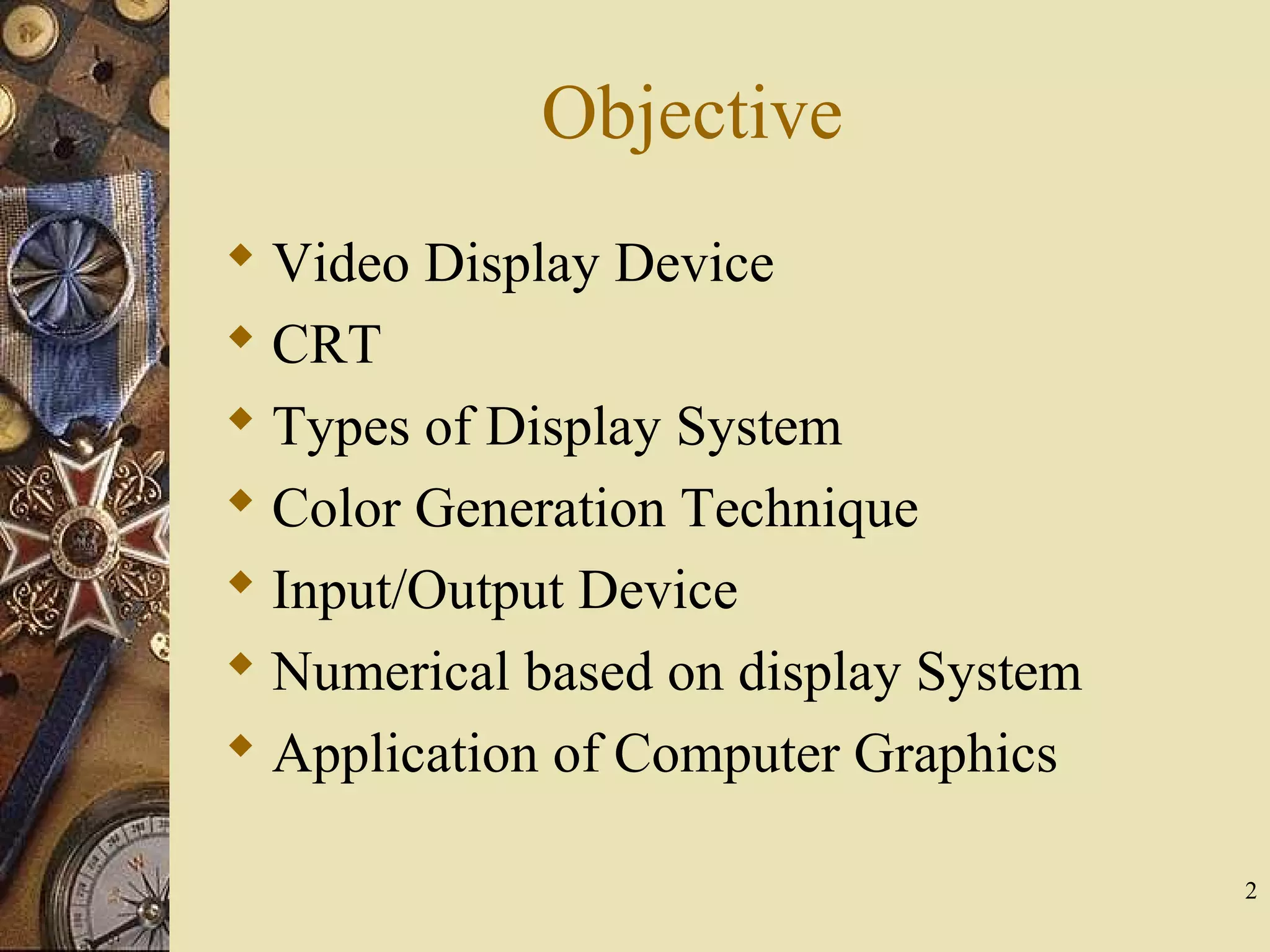 Objective  Video Display Device  CRT  Types of Display System  Color Generation Technique  Input/Output Device  Numerical based on display System  Application of Computer Graphics 2 