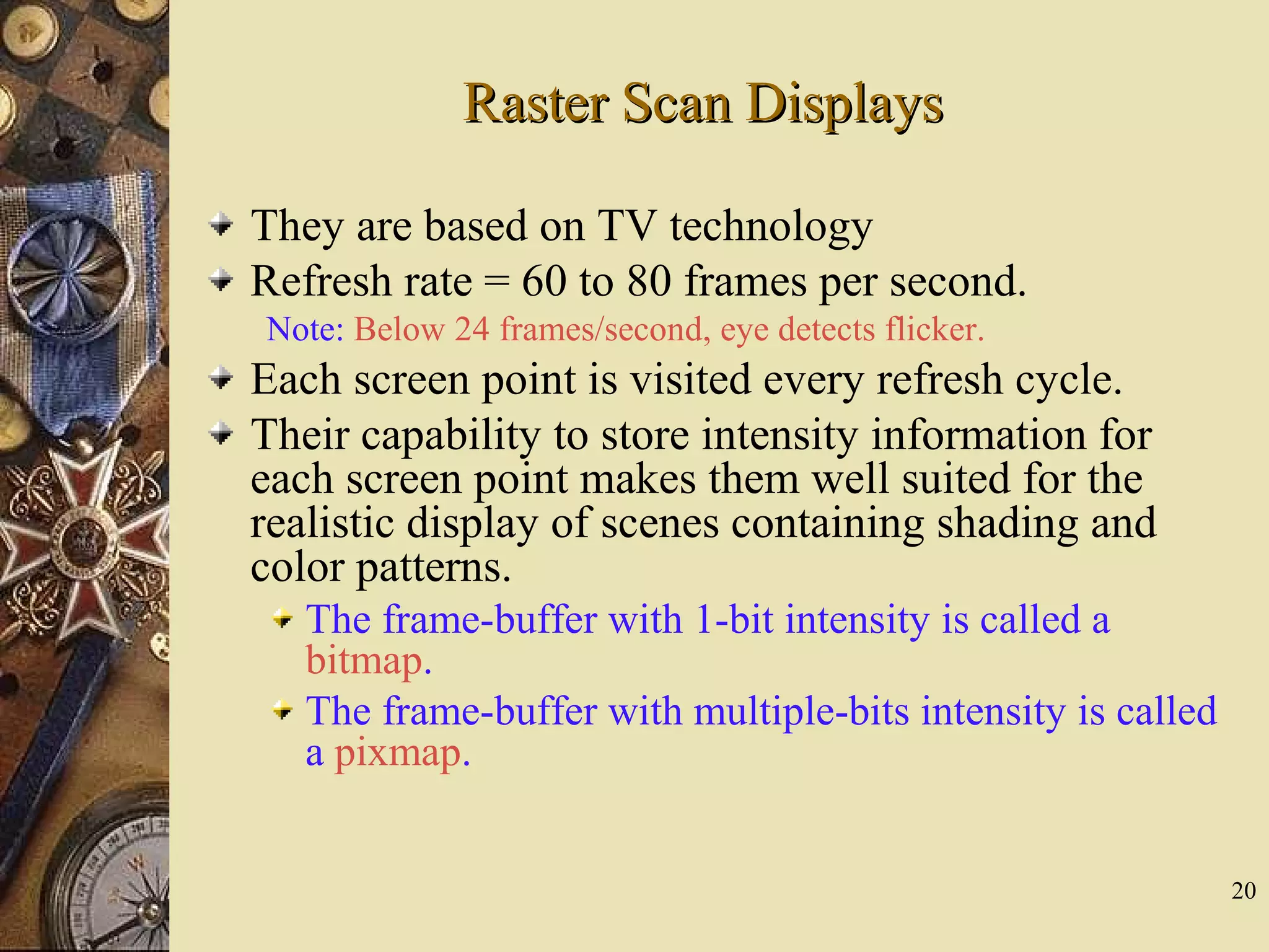 20 Raster Scan DisplaysRaster Scan Displays They are based on TV technology Refresh rate = 60 to 80 frames per second. Note: Below 24 frames/second, eye detects flicker. Each screen point is visited every refresh cycle. Their capability to store intensity information for each screen point makes them well suited for the realistic display of scenes containing shading and color patterns. The frame-buffer with 1-bit intensity is called a bitmap. The frame-buffer with multiple-bits intensity is called a pixmap. 