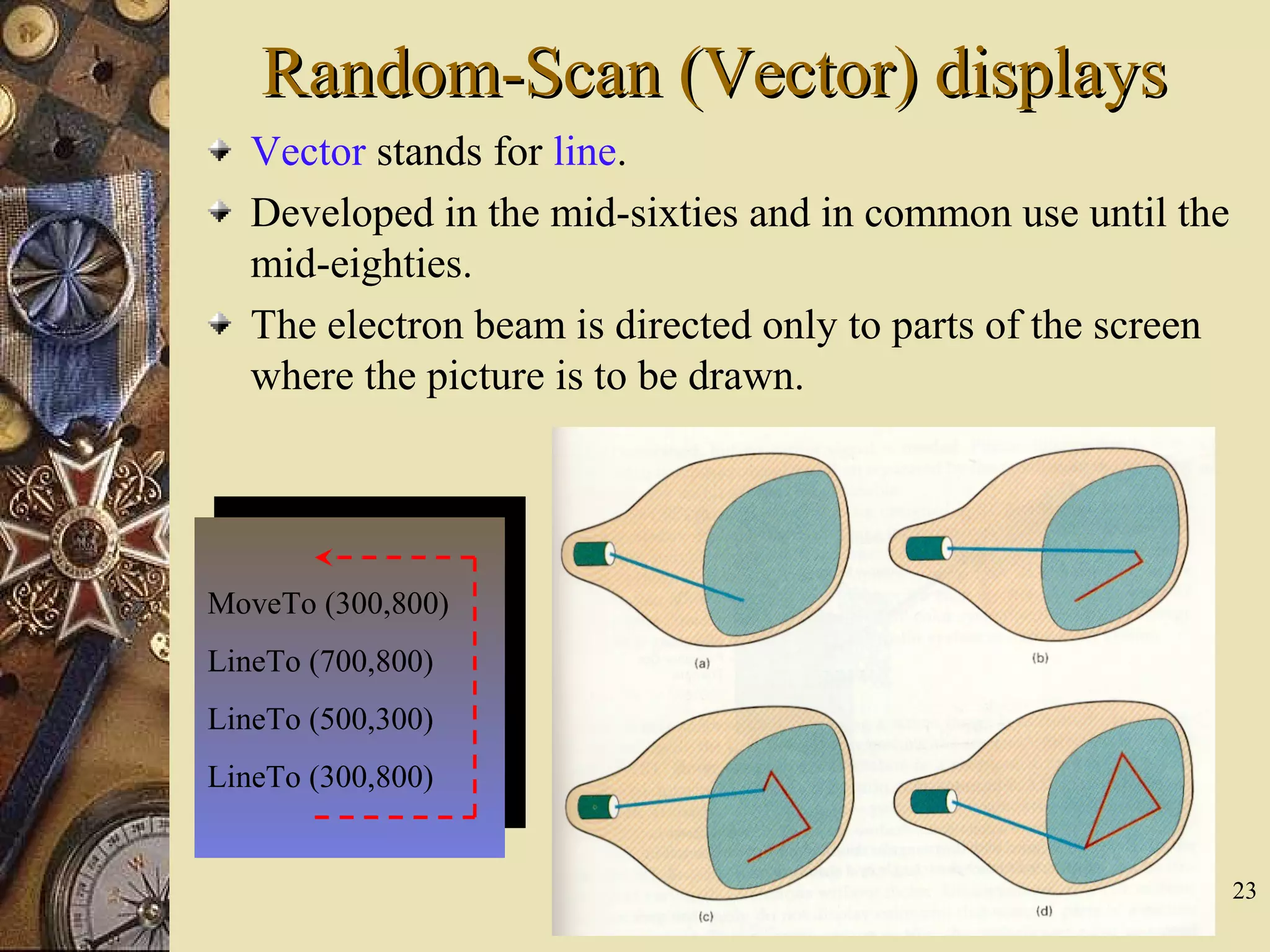 23 Random-Scan (Vector) displaysRandom-Scan (Vector) displays Vector stands for line. Developed in the mid-sixties and in common use until the mid-eighties. The electron beam is directed only to parts of the screen where the picture is to be drawn. MoveTo (300,800) LineTo (700,800) LineTo (500,300) LineTo (300,800) 