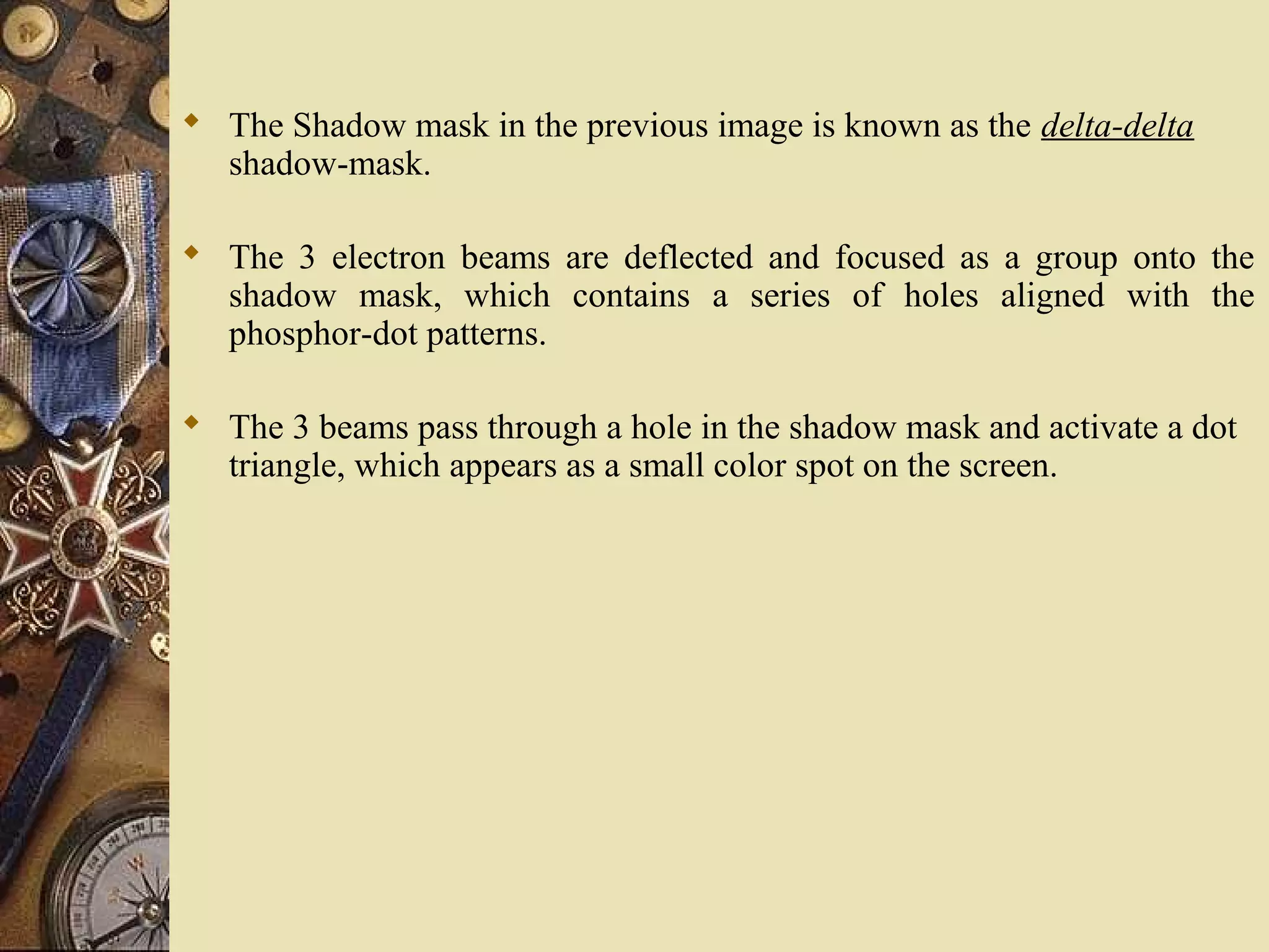  The Shadow mask in the previous image is known as the delta-delta shadow-mask.  The 3 electron beams are deflected and focused as a group onto the shadow mask, which contains a series of holes aligned with the phosphor-dot patterns.  The 3 beams pass through a hole in the shadow mask and activate a dot triangle, which appears as a small color spot on the screen. 