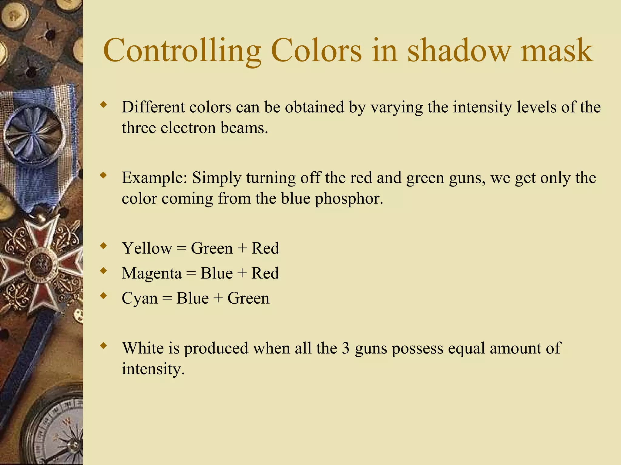 Controlling Colors in shadow mask  Different colors can be obtained by varying the intensity levels of the three electron beams.  Example: Simply turning off the red and green guns, we get only the color coming from the blue phosphor.  Yellow = Green + Red  Magenta = Blue + Red  Cyan = Blue + Green  White is produced when all the 3 guns possess equal amount of intensity. 