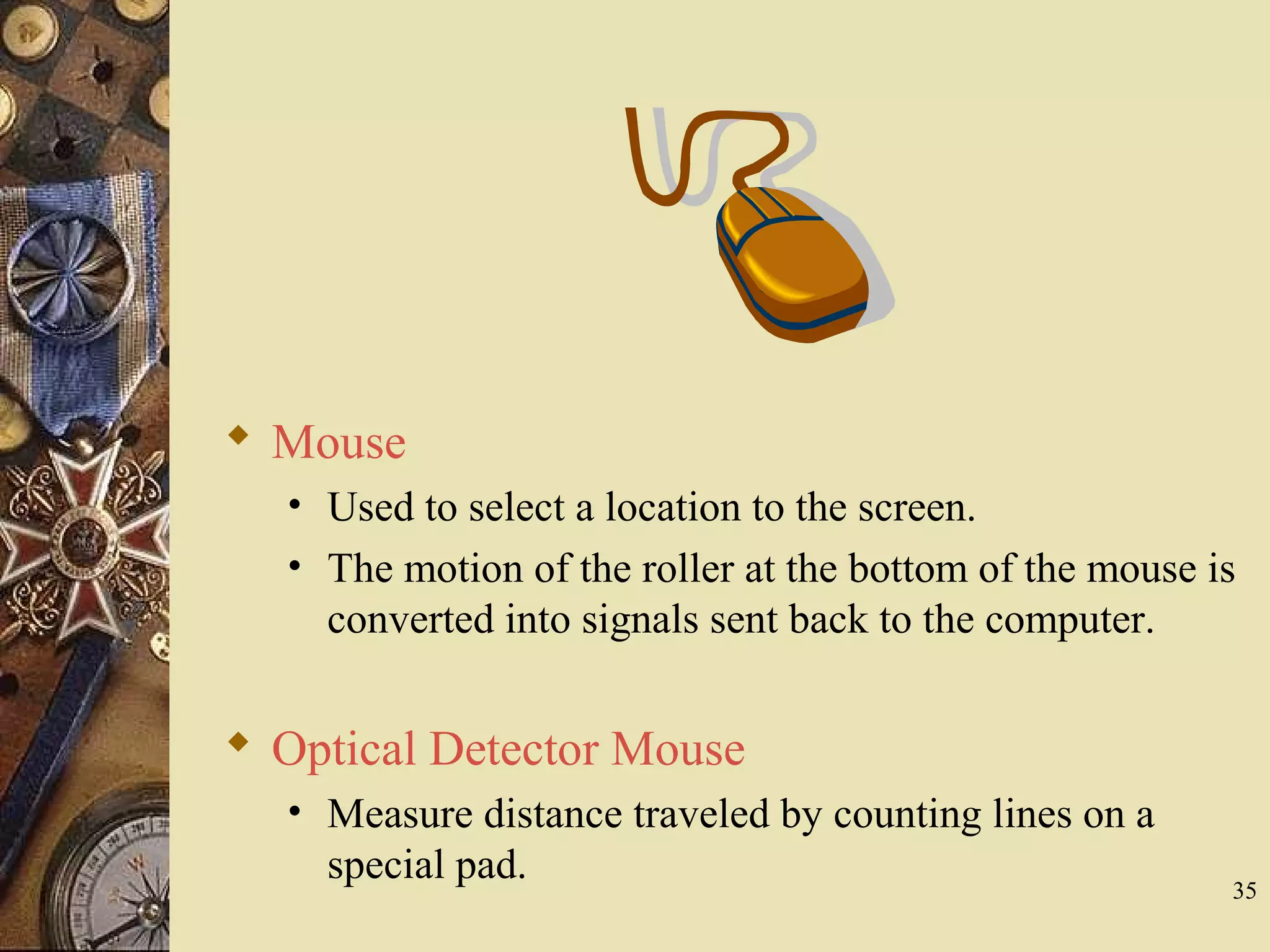 35  Optical Detector Mouse • Measure distance traveled by counting lines on a special pad.  Mouse • Used to select a location to the screen. • The motion of the roller at the bottom of the mouse is converted into signals sent back to the computer. 
