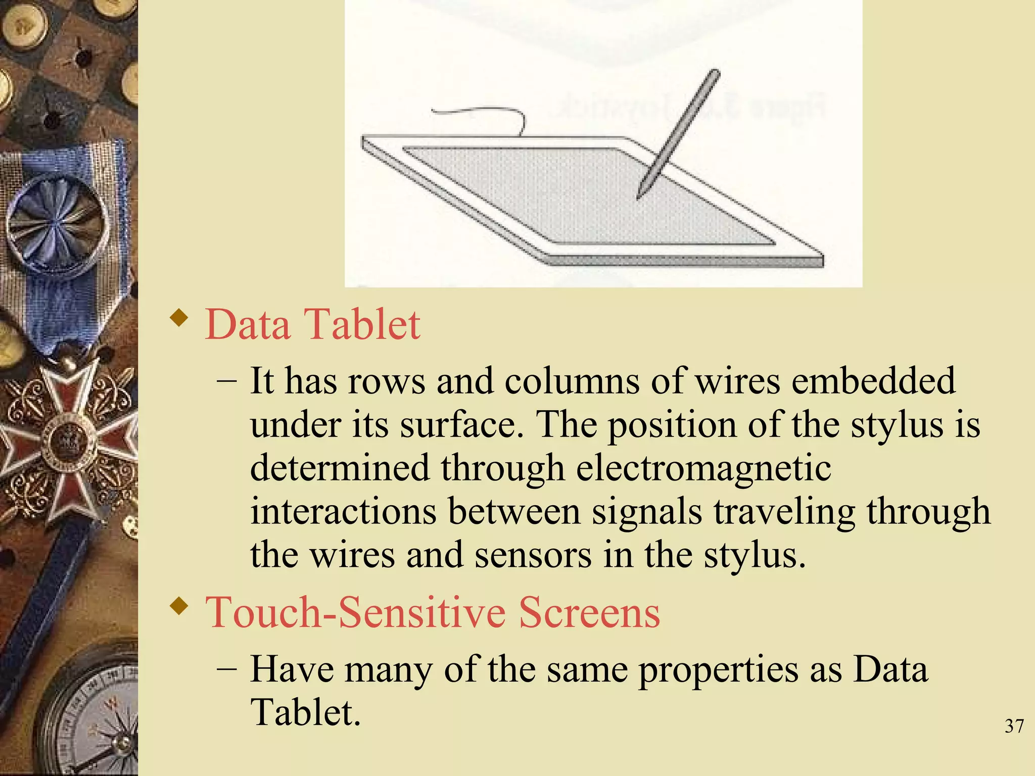 37  Data Tablet – It has rows and columns of wires embedded under its surface. The position of the stylus is determined through electromagnetic interactions between signals traveling through the wires and sensors in the stylus.  Touch-Sensitive Screens – Have many of the same properties as Data Tablet. 