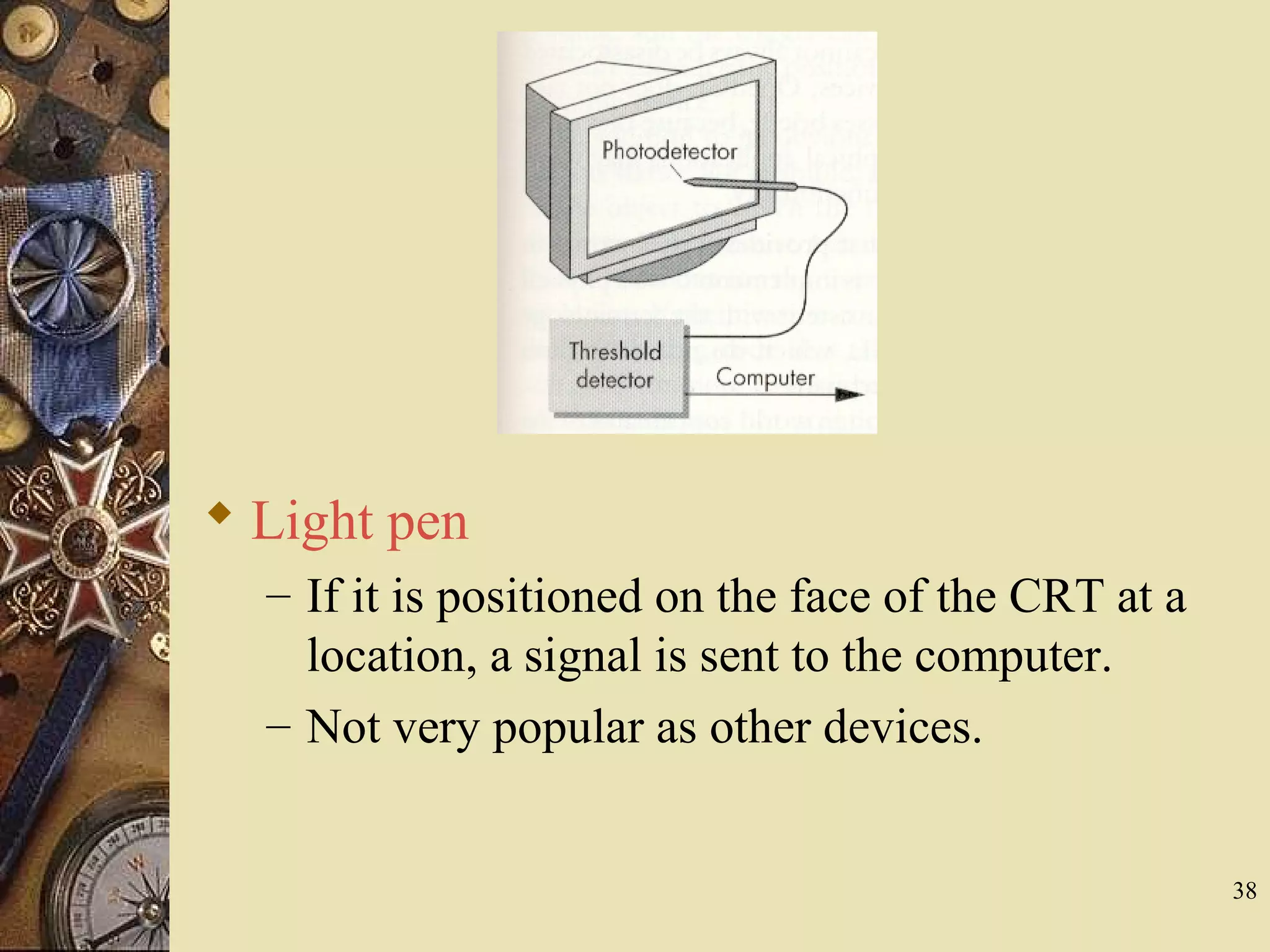 38  Light pen – If it is positioned on the face of the CRT at a location, a signal is sent to the computer. – Not very popular as other devices. 