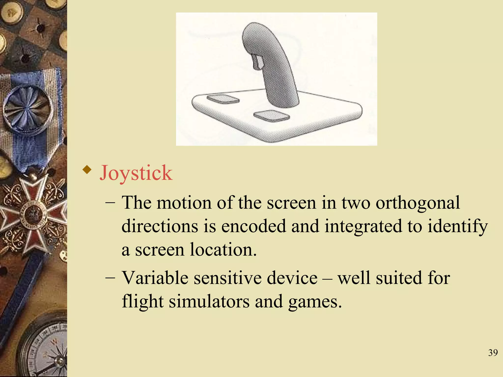 39  Joystick – The motion of the screen in two orthogonal directions is encoded and integrated to identify a screen location. – Variable sensitive device – well suited for flight simulators and games. 