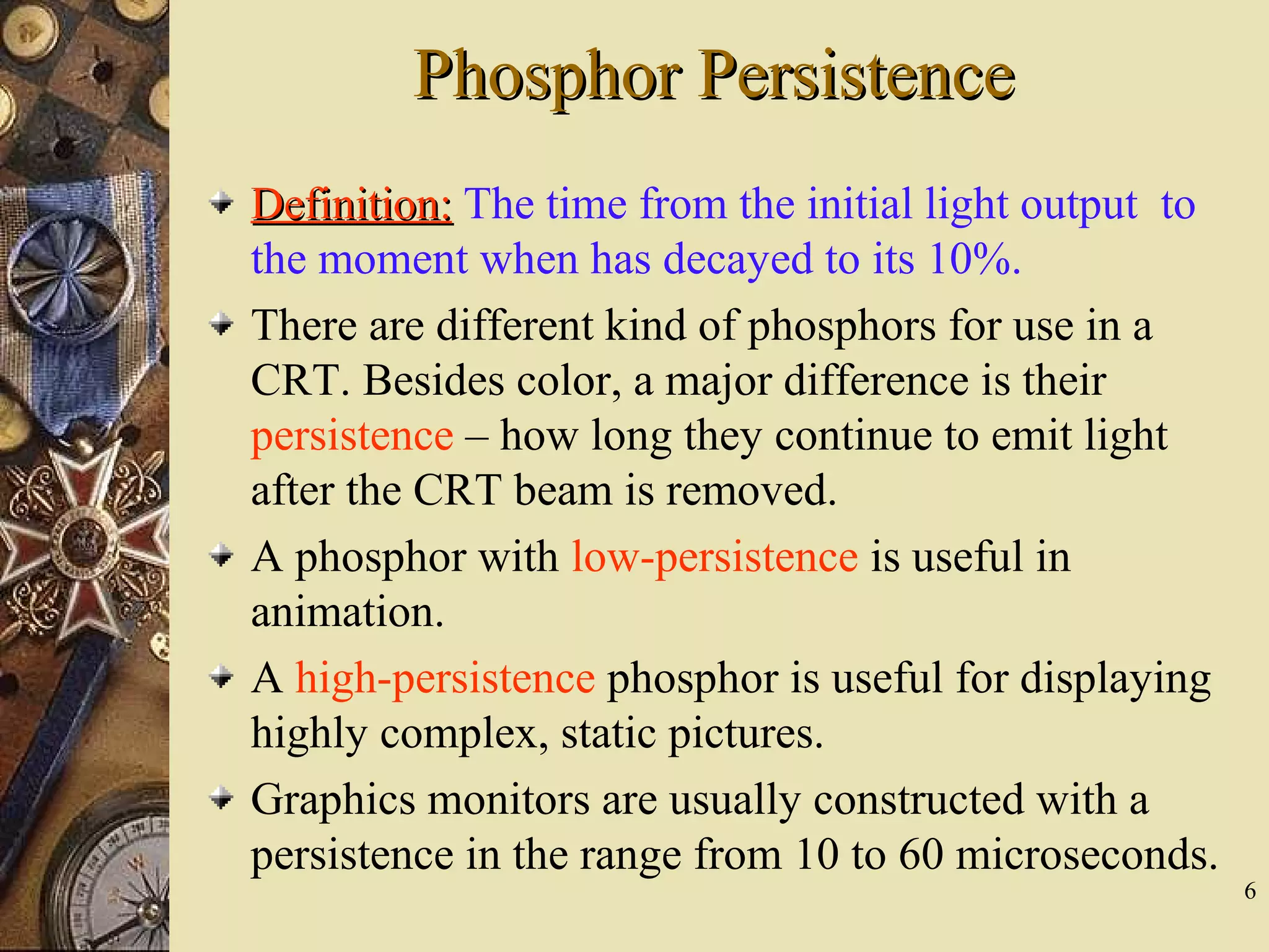 6 Phosphor PersistencePhosphor Persistence Definition:Definition: The time from the initial light output to the moment when has decayed to its 10%. There are different kind of phosphors for use in a CRT. Besides color, a major difference is their persistence – how long they continue to emit light after the CRT beam is removed. A phosphor with low-persistence is useful in animation. A high-persistence phosphor is useful for displaying highly complex, static pictures. Graphics monitors are usually constructed with a persistence in the range from 10 to 60 microseconds. 