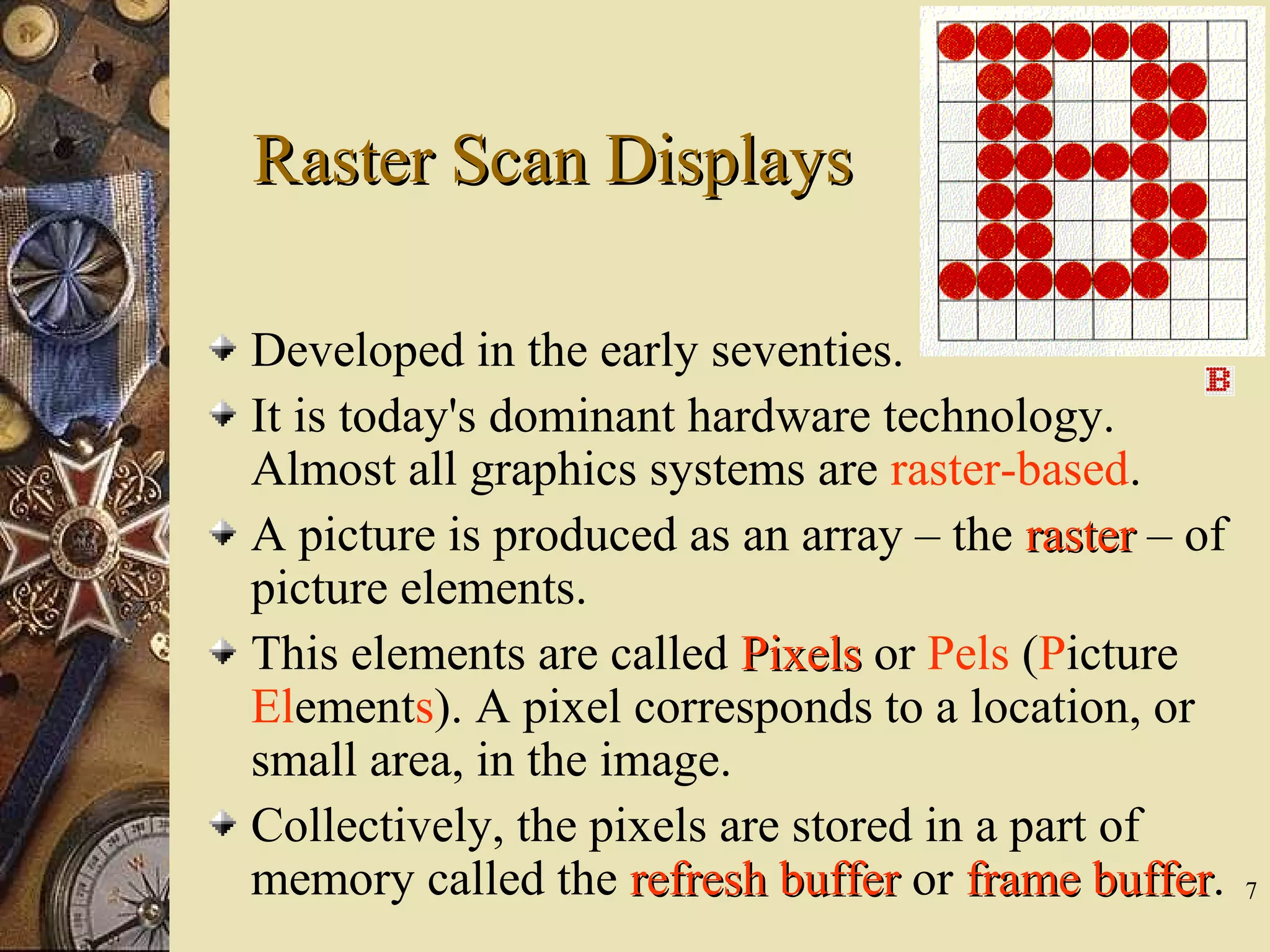 7 Developed in the early seventies. It is today's dominant hardware technology. Almost all graphics systems are raster-based. A picture is produced as an array – the rasterraster – of picture elements. This elements are called PixelsPixels or Pels (Picture Elements). A pixel corresponds to a location, or small area, in the image. Collectively, the pixels are stored in a part of memory called the refresh bufferrefresh buffer or frame bufferframe buffer. Raster Scan DisplaysRaster Scan Displays 