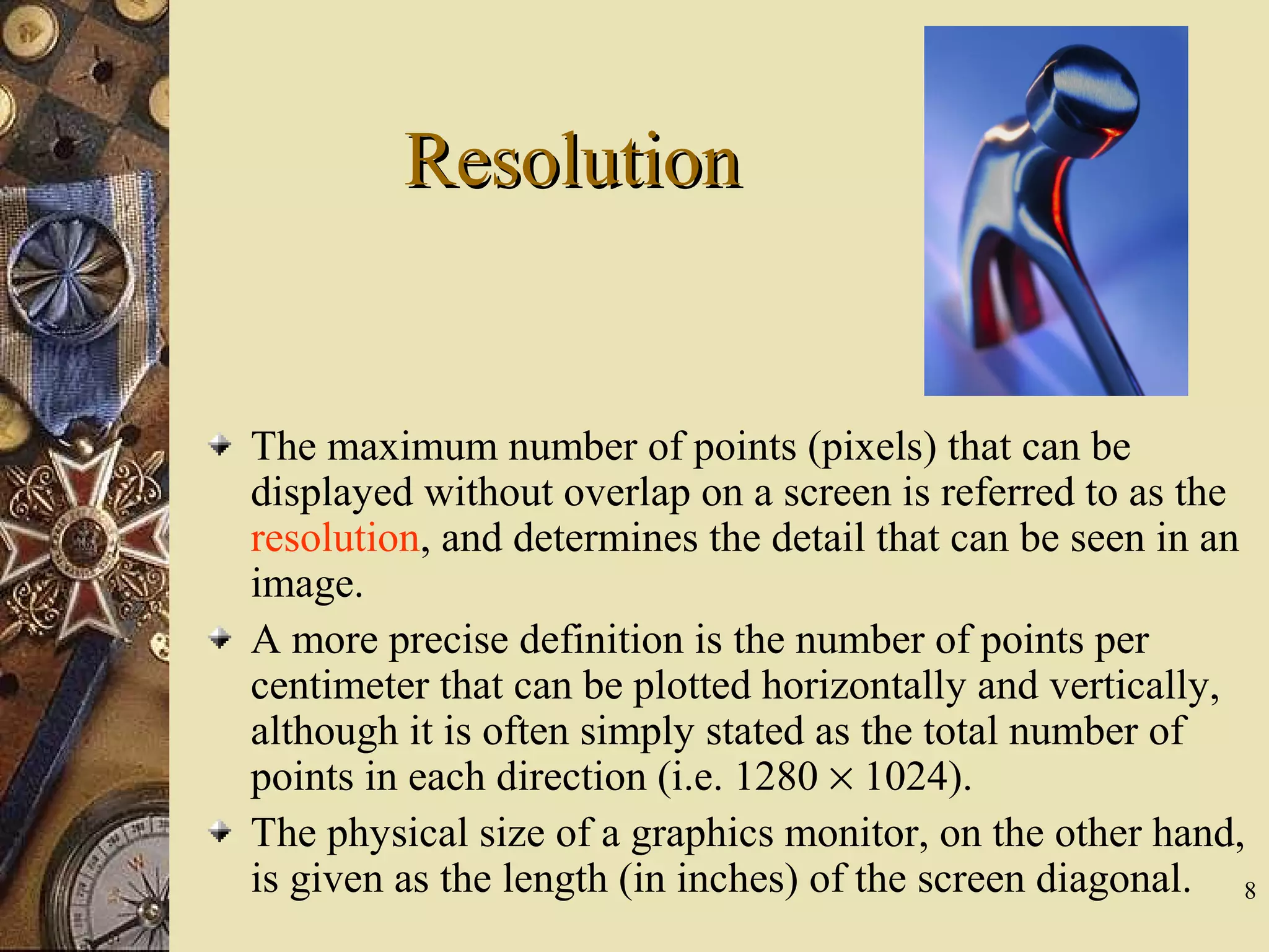 8 ResolutionResolution The maximum number of points (pixels) that can be displayed without overlap on a screen is referred to as the resolution, and determines the detail that can be seen in an image. A more precise definition is the number of points per centimeter that can be plotted horizontally and vertically, although it is often simply stated as the total number of points in each direction (i.e. 1280 × 1024). The physical size of a graphics monitor, on the other hand, is given as the length (in inches) of the screen diagonal. 