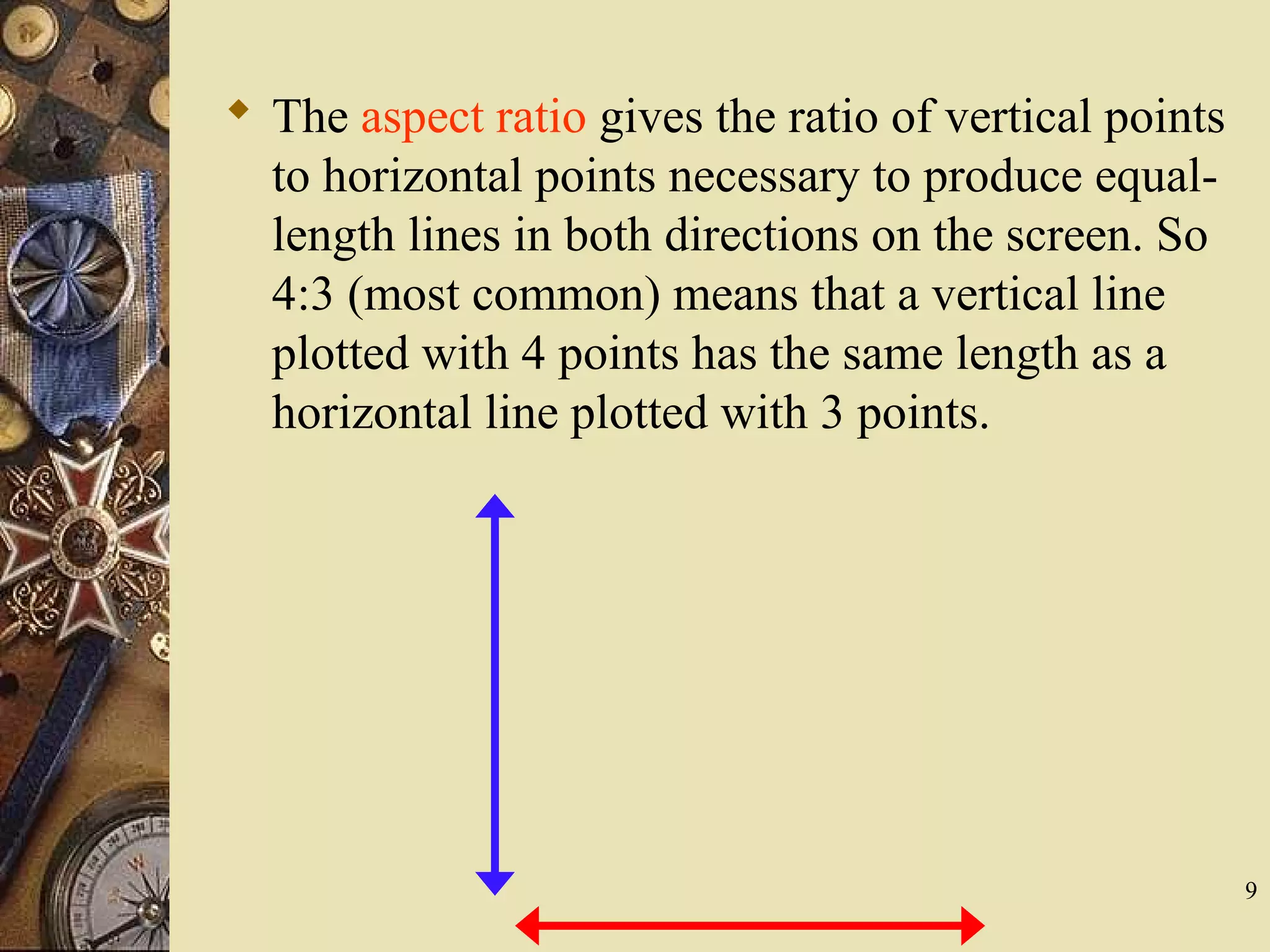 9  The aspect ratio gives the ratio of vertical points to horizontal points necessary to produce equal- length lines in both directions on the screen. So 4:3 (most common) means that a vertical line plotted with 4 points has the same length as a horizontal line plotted with 3 points. 