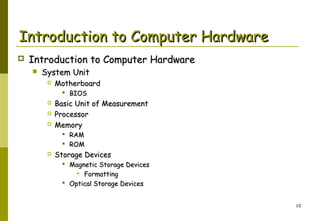 Introduction to Computer Hardware


Introduction to Computer Hardware


System Unit


Motherboard
 BIOS





Basic Unit of Measurement
Processor
Memory
 RAM
 ROM



Storage Devices

 Magnetic Storage Devices
 Formatting
 Optical Storage Devices
10

 