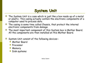 System Unit







The System Unit is a case which is just like a box made up of a metal
or plastic. This casing actually contain the electronic components of a
computer used to process data.
The casing is some time called Chassis, that protect the internal
electronic components from damage.
The most important component of this System box is Mother Board.
All the components are then installed on this Mother Board.
System Unit consist of the following devices: Mother Board
 Processor
 Memory
 Disk systems
Abdus Salam

 