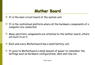 Mother Board


It is the main circuit board of the system unit.



It is the centralized platform where all the hardware components of a
computer are connected.



Many electronic components are attached to the mother board, others
are built-in on it.



Each and every Motherboard has a small battery cell.



It gives to Motherboard a small amount of power to remember the
settings such as hardware configurations, date and time etc
Abdus Salam

 