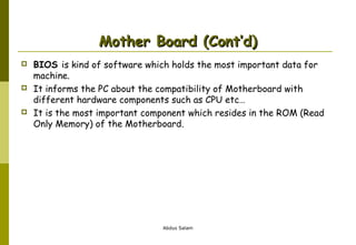 Mother Board (Cont’d)






BIOS is kind of software which holds the most important data for
machine.
It informs the PC about the compatibility of Motherboard with
different hardware components such as CPU etc…
It is the most important component which resides in the ROM (Read
Only Memory) of the Motherboard.

Abdus Salam

 
