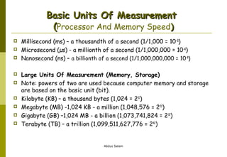 Basic Units Of Measurement
(Processor And Memory Speed)












Millisecond (ms) – a thousandth of a second (1/1,000 = 10 -3)
Microsecond (µs) - a millionth of a second (1/1,000,000 = 10 -6)
Nanosecond (ns) – a billionth of a second (1/1,000,000,000 = 10-9)
Large Units Of Measurement (Memory, Storage)
Note: powers of two are used because computer memory and storage
are based on the basic unit (bit).
Kilobyte (KB) – a thousand bytes (1,024 = 210)
Megabyte (MB) -1,024 KB - a million (1,048,576 = 220)
Gigabyte (GB) –1,024 MB - a billion (1,073,741,824 = 230)
Terabyte (TB) – a trillion (1,099,511,627,776 = 240)

Abdus Salam

 