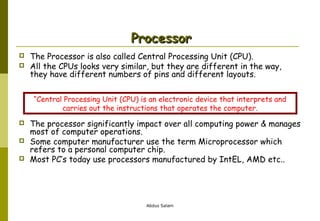 Processor



The Processor is also called Central Processing Unit (CPU).
All the CPUs looks very similar, but they are different in the way,
they have different numbers of pins and different layouts.
“Central Processing Unit (CPU) is an electronic device that interprets and
carries out the instructions that operates the computer.





The processor significantly impact over all computing power & manages
most of computer operations.
Some computer manufacturer use the term Microprocessor which
refers to a personal computer chip.
Most PC’s today use processors manufactured by IntEL, AMD etc..

Abdus Salam

 