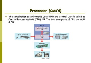 Processor (Cont’d)


The combination of Arithmetic Logic Unit and Control Unit is called as
Central Processing Unit (CPU). OR The two main parts of CPU are ALU
& CU.

Abdus Salam

 