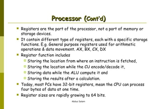 Processor (Cont’d)










Registers are the part of the processor, not a part of memory or
storage devices.
It contain different type of registers, each with a specific storage
functions. E.g. General purpose registers used for arithmetic
operations & data movement. AX, BX, CX, DX
Register function includes
 Storing the location from where an instruction is fetched,
 Storing the location while the CU encode/decode it,
 Storing data while the ALU compute it and
 Storing the results after a calculation.
Today, most PCs have 32-bit registers, mean the CPU can process
four bytes of data at one time.
Register sizes are rapidly growing to 64 bits.
Abdus Salam

 