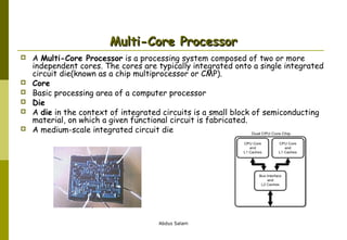 Multi-Core Processor








A Multi-Core Processor is a processing system composed of two or more
independent cores. The cores are typically integrated onto a single integrated
circuit die(known as a chip multiprocessor or CMP).
Core
Basic processing area of a computer processor
Die
A die in the context of integrated circuits is a small block of semiconducting
material, on which a given functional circuit is fabricated.
A medium-scale integrated circuit die

Abdus Salam

 