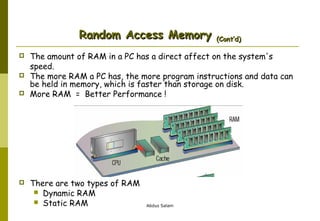 Random Access Memory






(Cont’d)

The amount of RAM in a PC has a direct affect on the system's
speed.
The more RAM a PC has, the more program instructions and data can
be held in memory, which is faster than storage on disk.
More RAM = Better Performance !

There are two types of RAM
 Dynamic RAM
 Static RAM

Abdus Salam

 