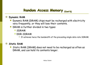 Random Access Memory


(Cont’d)

Dynamic RAM
 Dynamic RAM (DRAM) chips must be recharged with electricity
very frequently, or they will lose their contents.
 DRAM is further divided in two types
 SDRAM
 DDR-SDRAM
 It achieves twice the bandwidth of the preceding single data rate SDRAM



Static RAM
 Static RAM (SRAM) does not need to be recharged as often as
DRAM, and can hold its contents longer.

Abdus Salam

 
