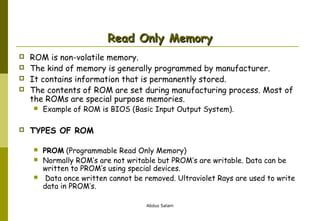 Read Only Memory





ROM is non-volatile memory.
The kind of memory is generally programmed by manufacturer.
It contains information that is permanently stored.
The contents of ROM are set during manufacturing process. Most of
the ROMs are special purpose memories.




Example of ROM is BIOS (Basic Input Output System).

TYPES OF ROM




PROM (Programmable Read Only Memory)
Normally ROM’s are not writable but PROM’s are writable. Data can be
written to PROM’s using special devices.
Data once written cannot be removed. Ultraviolet Rays are used to write
data in PROM’s.
Abdus Salam

 